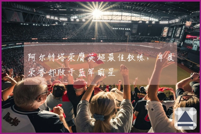 阿尔特塔荣膺英超最佳教练，年度荣誉却败于蓝军前星
